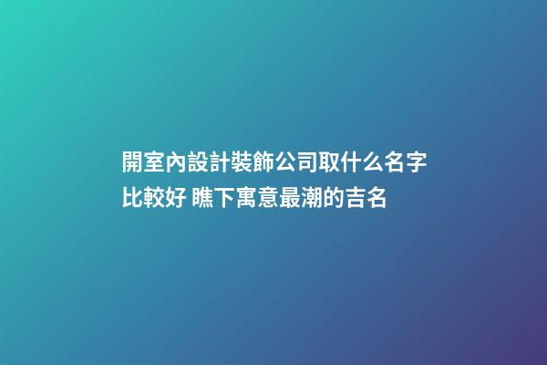 開室內設計裝飾公司取什么名字比較好 瞧下寓意最潮的吉名-第1張-公司起名-玄機派